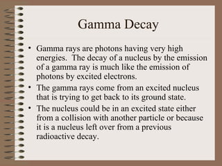 Gamma Decay
• Gamma rays are photons having very high
  energies. The decay of a nucleus by the emission
  of a gamma ray is much like the emission of
  photons by excited electrons.
• The gamma rays come from an excited nucleus
  that is trying to get back to its ground state.
• The nucleus could be in an excited state either
  from a collision with another particle or because
  it is a nucleus left over from a previous
  radioactive decay.
 