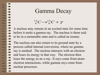 Gamma Decay
               12
                6   C →12 C + γ
                        6

A nucleus may remain in an excited state for some time
before it emits a gamma ray. The nucleus is them said
to be in a metastable state and is called an isomer.
The nucleus can also return to its ground state by a
process called internal conversion, where no gamma
ray is emitted. The nucleus interacts with an electron
and loses its energy in that way. The electron then
loses the energy as an x-ray. X-rays come from atom-
electron interactions, while gamma rays come from
nuclear processes.
 