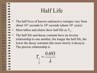Half Life
• The half lives of known radioactive isotopes vary from
  about 10-22 seconds to 1028 seconds (about 1021 years)
• Most tables and charts show half life as T1/2
• The half life and decay constant have an inverse
  relationship to one another; the longer the half life, the
  lower the decay constant (the more slowly it decays).
  The precise relationship is

                        0.693
                   T1 =
                    2     λ
 
