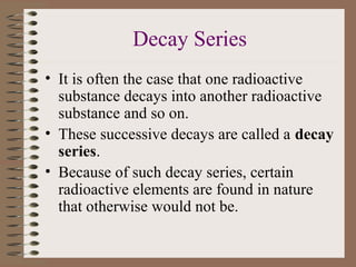 Decay Series
• It is often the case that one radioactive
  substance decays into another radioactive
  substance and so on.
• These successive decays are called a decay
  series.
• Because of such decay series, certain
  radioactive elements are found in nature
  that otherwise would not be.
 