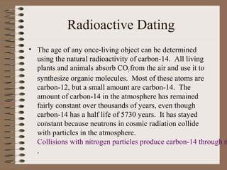 Radioactive Dating
• The age of any once-living object can be determined
  using the natural radioactivity of carbon-14. All living
  plants and animals absorb CO2 from the air and use it to
  synthesize organic molecules. Most of these atoms are
  carbon-12, but a small amount are carbon-14. The
  amount of carbon-14 in the atmosphere has remained
  fairly constant over thousands of years, even though
  carbon-14 has a half life of 5730 years. It has stayed
  constant because neutrons in cosmic radiation collide
  with particles in the atmosphere.
  Collisions with nitrogen particles produce carbon-14 through n
  .
 