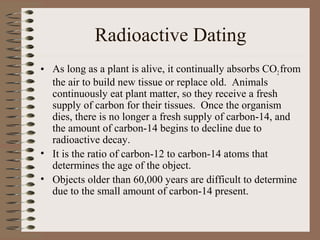 Radioactive Dating
• As long as a plant is alive, it continually absorbs CO2 from
  the air to build new tissue or replace old. Animals
  continuously eat plant matter, so they receive a fresh
  supply of carbon for their tissues. Once the organism
  dies, there is no longer a fresh supply of carbon-14, and
  the amount of carbon-14 begins to decline due to
  radioactive decay.
• It is the ratio of carbon-12 to carbon-14 atoms that
  determines the age of the object.
• Objects older than 60,000 years are difficult to determine
  due to the small amount of carbon-14 present.
 