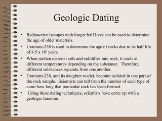 Geologic Dating
•   Radioactive isotopes with longer half lives can be used to determine
    the age of older materials.
•   Uranium-238 is used to determine the age of rocks due to its half life
    of 4.5 x 109 years.
•   When molten material cols and solidifies into rock, it cools at
    different temperatures depending on the substance. Therefore,
    different substances separate from one another.
•   Uranium-238, and its daughter nuclei, become isolated in one part of
    the rock sample. Scientists can tell from the number of each type of
    atom how long that particular rock has been formed.
•    Using these dating techniques, scientists have come up with a
    geologic timeline.
 
