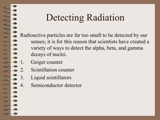Detecting Radiation
Radioactive particles are far too small to be detected by our
    senses; it is for this reason that scientists have created a
    variety of ways to detect the alpha, beta, and gamma
    decays of nuclei.
1. Geiger counter
2. Scintillation counter
3. Liquid scintillators
4. Semiconductor detector
 