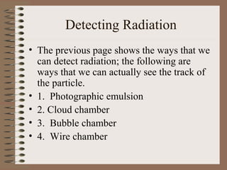 Detecting Radiation
• The previous page shows the ways that we
  can detect radiation; the following are
  ways that we can actually see the track of
  the particle.
• 1. Photographic emulsion
• 2. Cloud chamber
• 3. Bubble chamber
• 4. Wire chamber
 