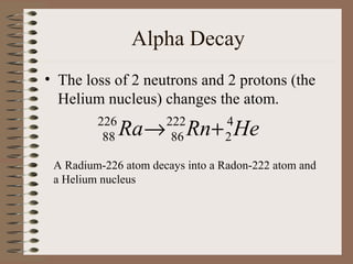 Alpha Decay
• The loss of 2 neutrons and 2 protons (the
  Helium nucleus) changes the atom.
         226
          88   Ra → Rn + He
                      222
                       86
                                 4
                                 2

 A Radium-226 atom decays into a Radon-222 atom and
 a Helium nucleus
 