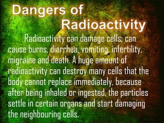 Dangers of
Radioactivity

Radioactivity can damage cells; can
cause burns, diarrhea, vomiting, infertility,
migraine and death. A huge amount of
radioactivity can destroy many cells that the
body cannot replace immediately, because
after being inhaled or ingested, the particles
settle in certain organs and start damaging
the neighbouring cells.

 
