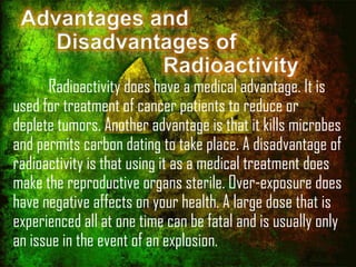 Advantages and
Disadvantages of
Radioactivity

Radioactivity does have a medical advantage. It is
used for treatment of cancer patients to reduce or
deplete tumors. Another advantage is that it kills microbes
and permits carbon dating to take place. A disadvantage of
radioactivity is that using it as a medical treatment does
make the reproductive organs sterile. Over-exposure does
have negative affects on your health. A large dose that is
experienced all at one time can be fatal and is usually only
an issue in the event of an explosion.

 