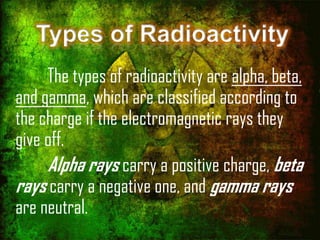 Types of Radioactivity
The types of radioactivity are alpha, beta,
and gamma, which are classified according to
the charge if the electromagnetic rays they
give off.
Alpha rays carry a positive charge, beta
rays carry a negative one, and gamma rays
are neutral.

 