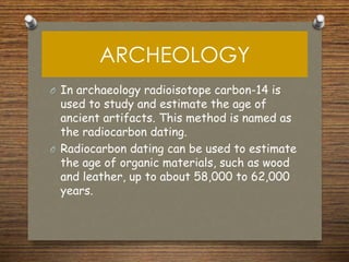 ARCHEOLOGY
O In archaeology radioisotope carbon-14 is
used to study and estimate the age of
ancient artifacts. This method is named as
the radiocarbon dating.
O Radiocarbon dating can be used to estimate
the age of organic materials, such as wood
and leather, up to about 58,000 to 62,000
years.
 