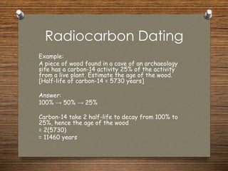 Radiocarbon Dating
Example:
A piece of wood found in a cave of an archaeology
site has a carbon-14 activity 25% of the activity
from a live plant. Estimate the age of the wood.
[Half-life of carbon-14 = 5730 years]
Answer:
100% → 50% → 25%
Carbon-14 take 2 half-life to decay from 100% to
25%, hence the age of the wood
= 2(5730)
= 11460 years
 