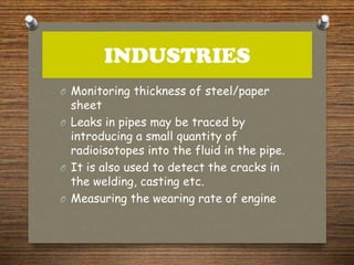 INDUSTRIES
O Monitoring thickness of steel/paper
sheet
O Leaks in pipes may be traced by
introducing a small quantity of
radioisotopes into the fluid in the pipe.
O It is also used to detect the cracks in
the welding, casting etc.
O Measuring the wearing rate of engine
 