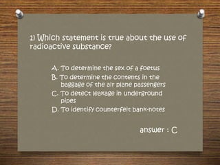 1) Which statement is true about the use of
radioactive substance?
A. To determine the sex of a foetus
B. To determine the contents in the
baggage of the air plane passengers
C. To detect leakage in underground
pipes
D. To identify counterfeit bank-notes
answer : C
 