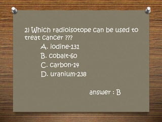 2) Which radioisotope can be used to
treat cancer ???
A. iodine-131
B. cobalt-60
C. carbon-14
D. uranium-238
answer : B
 