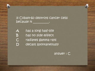 3) Cobalt-60 destroys cancer cells
because it __________.
A has a long half-life
B has no side effect
C radiates gamma rays
D decays spontaneously
answer : C
 