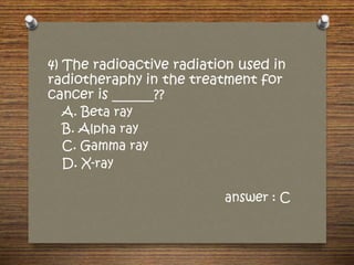 4) The radioactive radiation used in
radiotheraphy in the treatment for
cancer is ______??
A. Beta ray
B. Alpha ray
C. Gamma ray
D. X-ray
answer : C
 