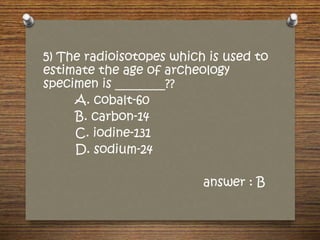 5) The radioisotopes which is used to
estimate the age of archeology
specimen is ________??
A. cobalt-60
B. carbon-14
C. iodine-131
D. sodium-24
answer : B
 