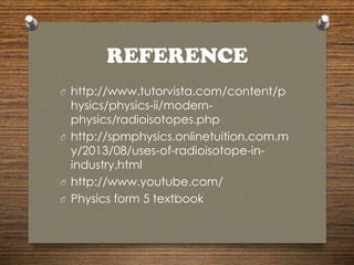 REFERENCE
O http://www.tutorvista.com/content/p
hysics/physics-ii/modern-
physics/radioisotopes.php
O http://spmphysics.onlinetuition.com.m
y/2013/08/uses-of-radioisotope-in-
industry.html
O http://www.youtube.com/
O Physics form 5 textbook
 