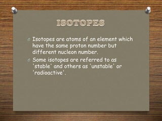 O Isotopes are atoms of an element which
have the same proton number but
different nucleon number.
O Some isotopes are referred to as
'stable' and others as 'unstable' or
'radioactive'.
 