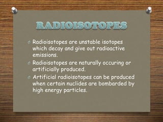 O Radioisotopes are unstable isotopes
which decay and give out radioactive
emissions.
O Radioisotopes are naturally occuring or
artificially produced.
O Artificial radioisotopes can be produced
when certain nuclides are bombarded by
high energy particles.
 