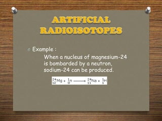 O Example :
When a nucleus of magnesium-24
is bombarded by a neutron,
sodium-24 can be produced.
 