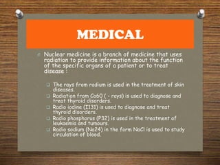 MEDICAL
O Nuclear medicine is a branch of medicine that uses
radiation to provide information about the function
of the specific organs of a patient or to treat
disease :
 The rays from radium is used in the treatment of skin
diseases.
 Radiation from Co60 ( - rays) is used to diagnose and
treat thyroid disorders.
 Radio iodine (I131) is used to diagnose and treat
thyroid disorders.
 Radio phosphorus (P32) is used in the treatment of
leukaemia and tumours.
 Radio sodium (Na24) in the form NaCl is used to study
circulation of blood.
 