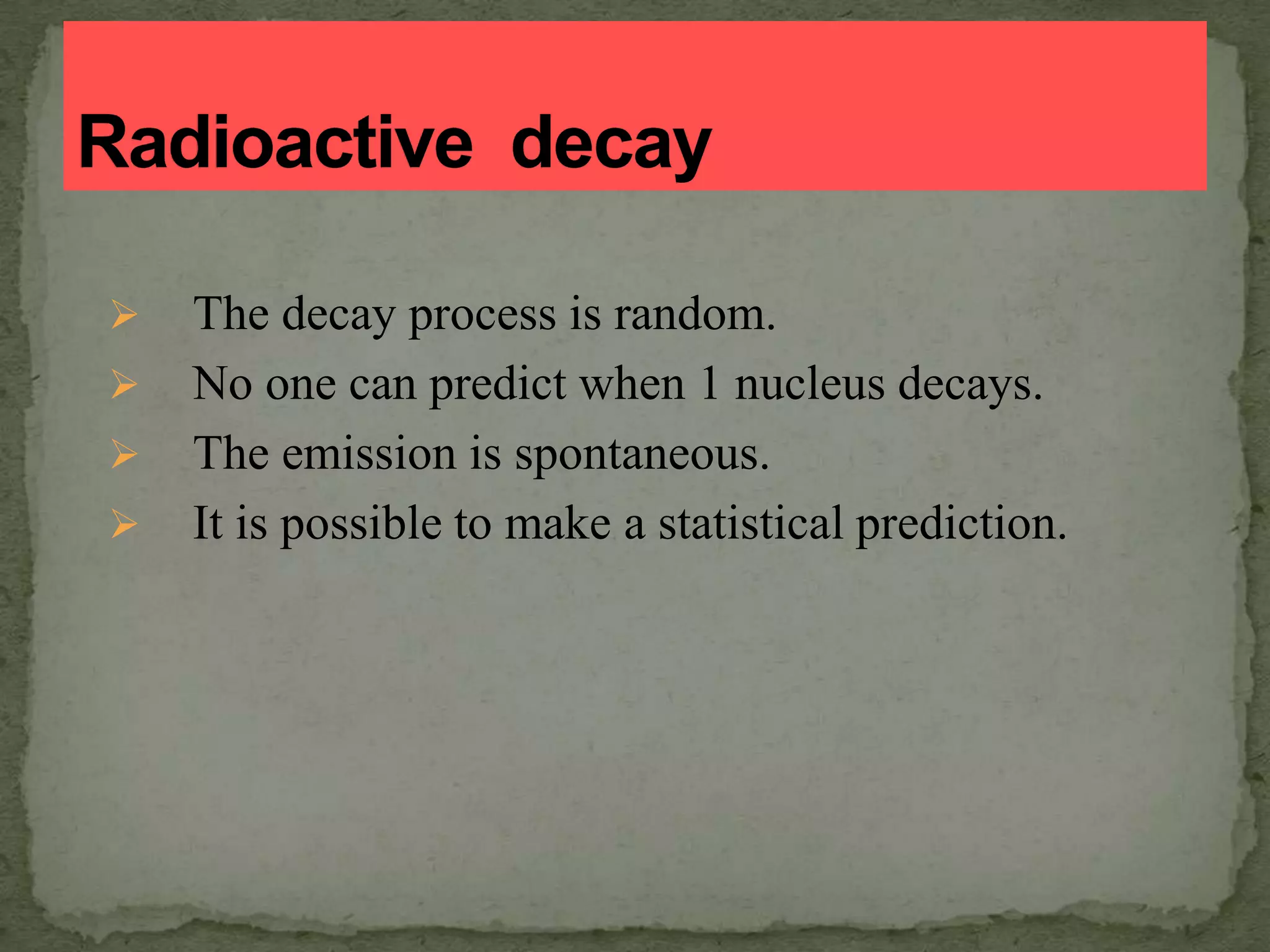  The decay process is random.
 No one can predict when 1 nucleus decays.
 The emission is spontaneous.
 It is possible to make a statistical prediction.
 