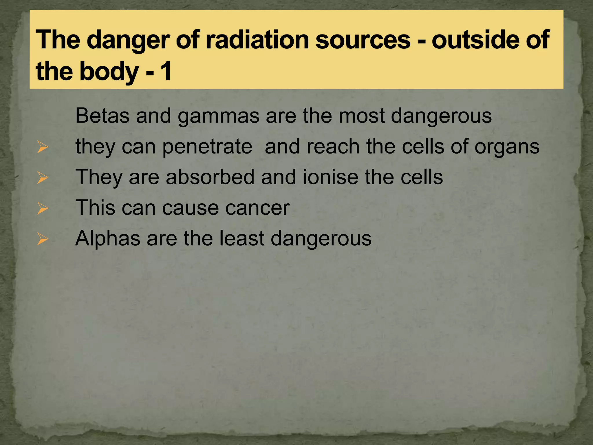 Betas and gammas are the most dangerous
 they can penetrate and reach the cells of organs
 They are absorbed and ionise the cells
 This can cause cancer
 Alphas are the least dangerous
 