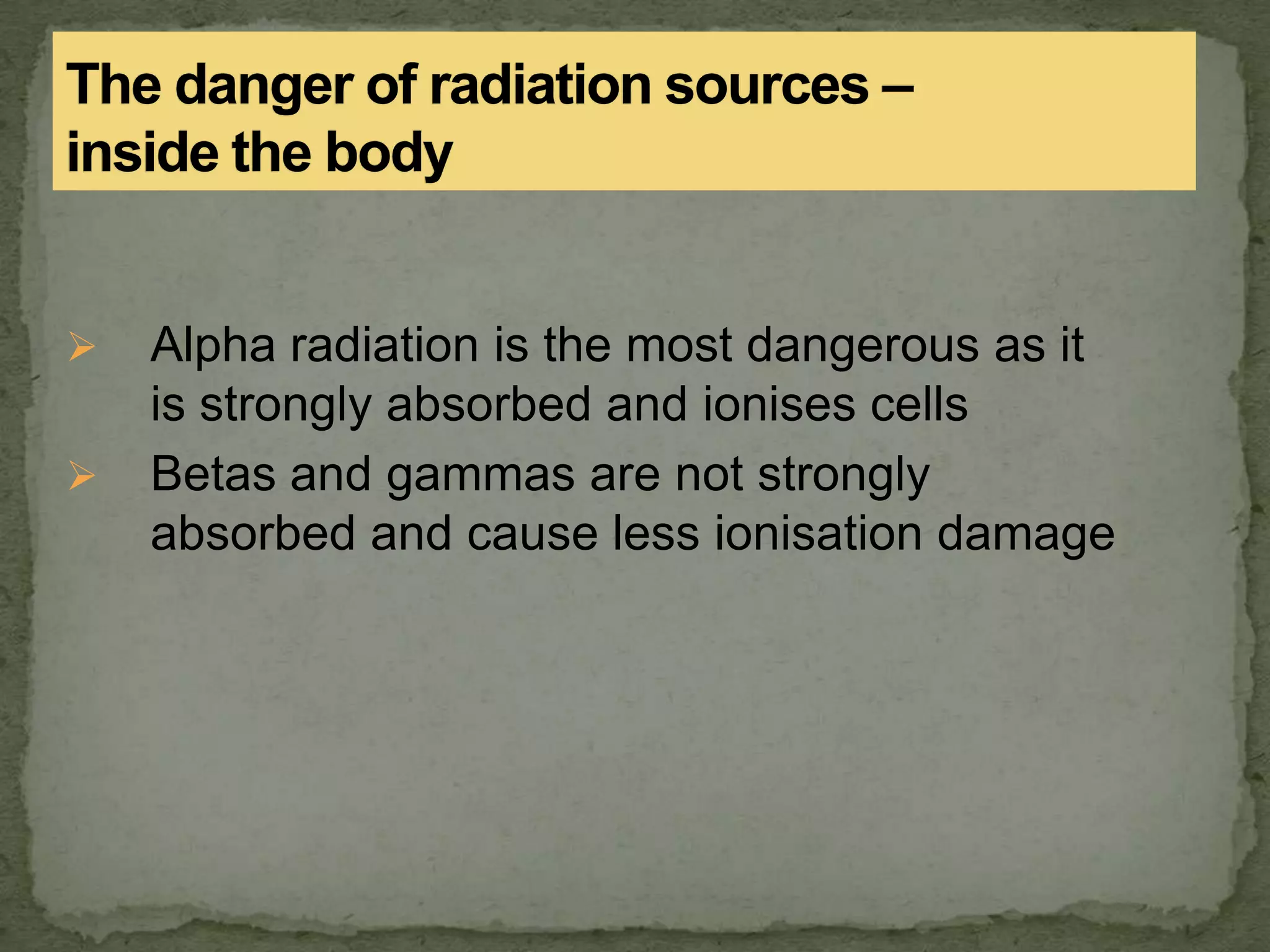 Alpha radiation is the most dangerous as it
is strongly absorbed and ionises cells
 Betas and gammas are not strongly
absorbed and cause less ionisation damage
 