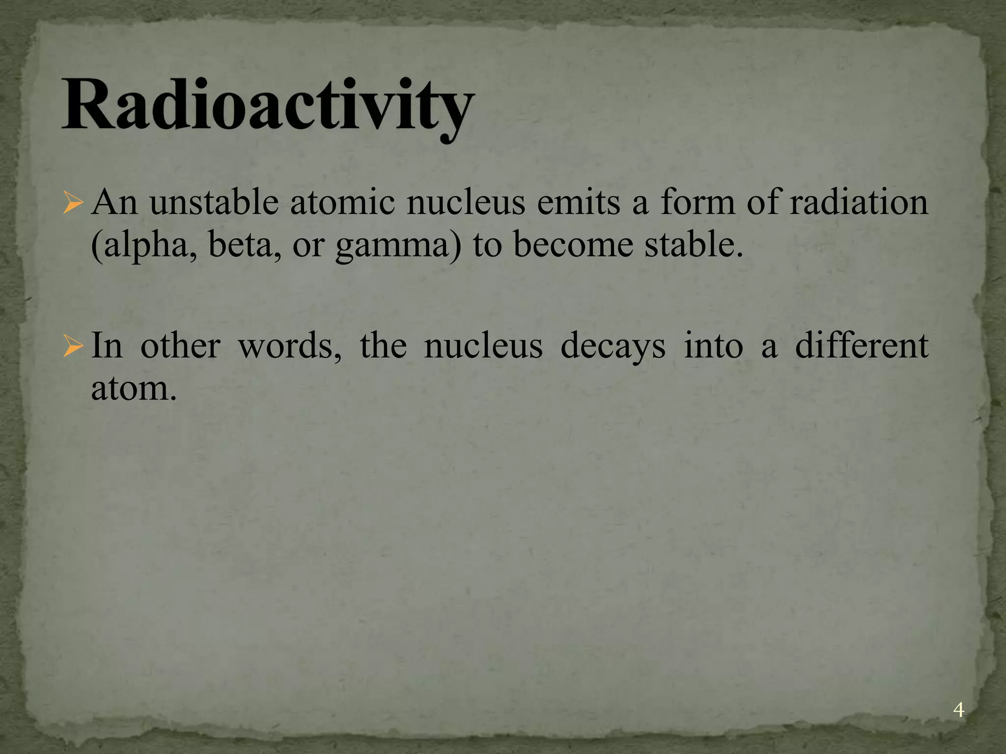 An unstable atomic nucleus emits a form of radiation
(alpha, beta, or gamma) to become stable.
In other words, the nucleus decays into a different
atom.
4
 