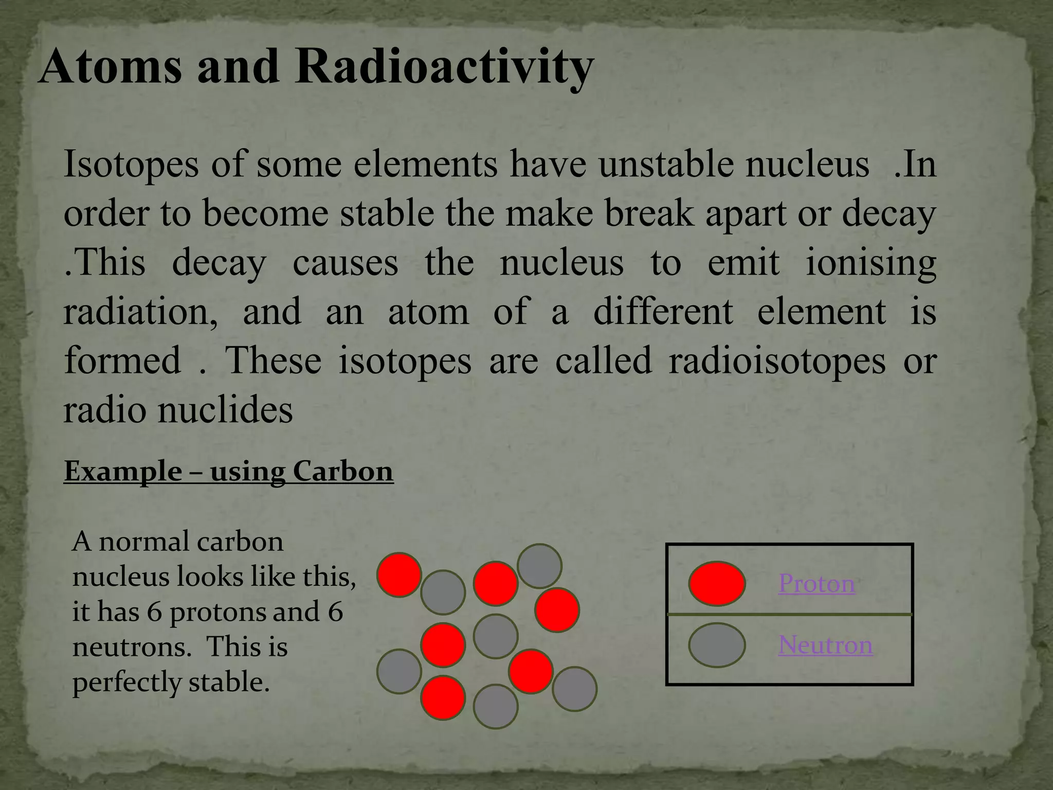 Atoms and Radioactivity
Isotopes of some elements have unstable nucleus .In
order to become stable the make break apart or decay
.This decay causes the nucleus to emit ionising
radiation, and an atom of a different element is
formed . These isotopes are called radioisotopes or
radio nuclides
Example – using Carbon
A normal carbon
nucleus looks like this,
it has 6 protons and 6
neutrons. This is
perfectly stable.
Proton
Neutron
 