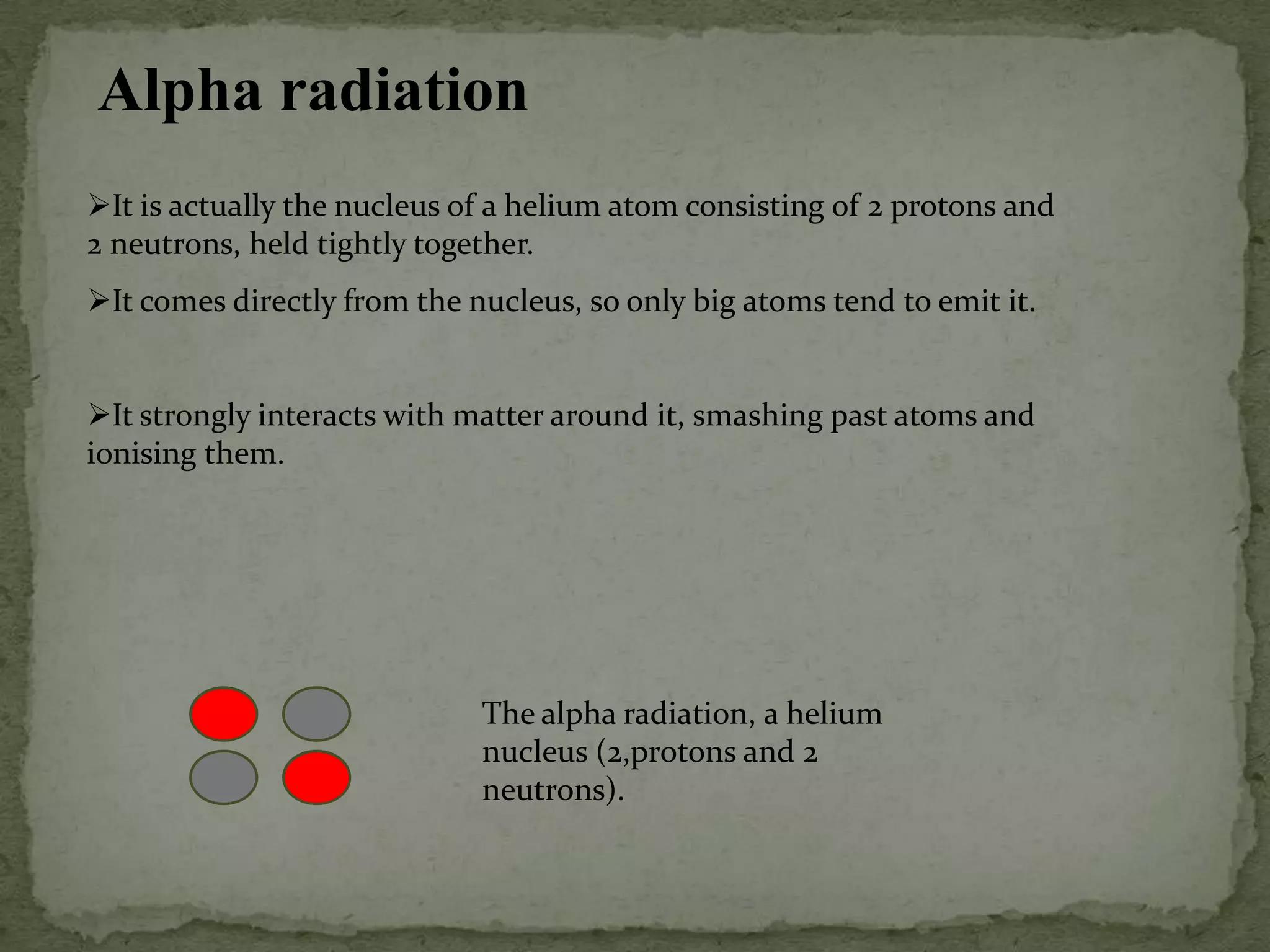 It is actually the nucleus of a helium atom consisting of 2 protons and
2 neutrons, held tightly together.
It comes directly from the nucleus, so only big atoms tend to emit it.
It strongly interacts with matter around it, smashing past atoms and
ionising them.
The alpha radiation, a helium
nucleus (2,protons and 2
neutrons).
Alpha radiation
 