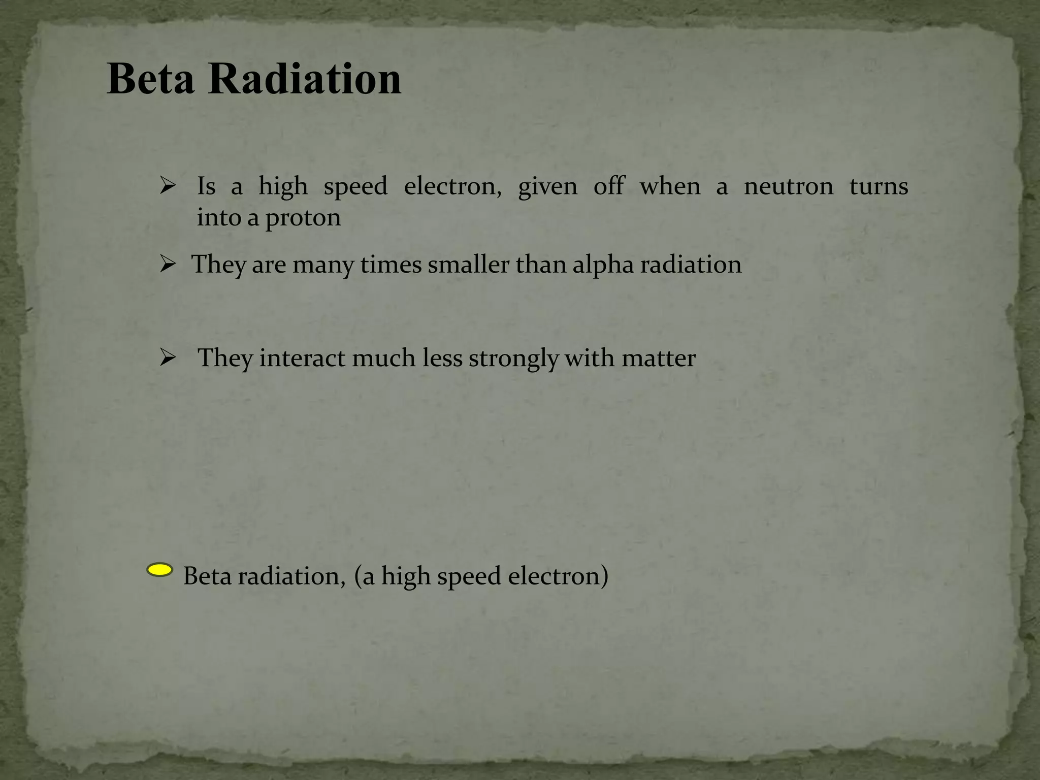 Beta Radiation
 Is a high speed electron, given off when a neutron turns
into a proton
 They are many times smaller than alpha radiation
 They interact much less strongly with matter
Beta radiation, (a high speed electron)
 