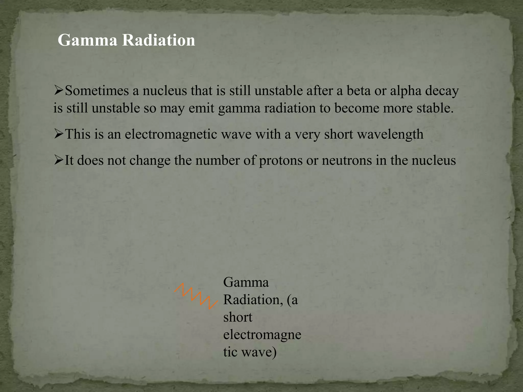 Sometimes a nucleus that is still unstable after a beta or alpha decay
is still unstable so may emit gamma radiation to become more stable.
This is an electromagnetic wave with a very short wavelength
It does not change the number of protons or neutrons in the nucleus
Gamma Radiation
Gamma
Radiation, (a
short
electromagne
tic wave)
 