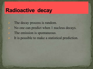  The decay process is random.
 No one can predict when 1 nucleus decays.
 The emission is spontaneous.
 It is possible to make a statistical prediction.
 