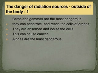 Betas and gammas are the most dangerous
 they can penetrate and reach the cells of organs
 They are absorbed and ionise the cells
 This can cause cancer
 Alphas are the least dangerous
 