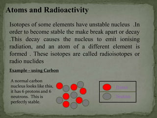 Atoms and Radioactivity
Isotopes of some elements have unstable nucleus .In
order to become stable the make break apart or decay
.This decay causes the nucleus to emit ionising
radiation, and an atom of a different element is
formed . These isotopes are called radioisotopes or
radio nuclides
Example – using Carbon
A normal carbon
nucleus looks like this,
it has 6 protons and 6
neutrons. This is
perfectly stable.
Proton
Neutron
 