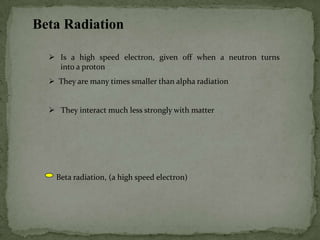 Beta Radiation
 Is a high speed electron, given off when a neutron turns
into a proton
 They are many times smaller than alpha radiation
 They interact much less strongly with matter
Beta radiation, (a high speed electron)
 