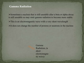 Sometimes a nucleus that is still unstable after a beta or alpha decay
is still unstable so may emit gamma radiation to become more stable.
This is an electromagnetic wave with a very short wavelength
It does not change the number of protons or neutrons in the nucleus
Gamma Radiation
Gamma
Radiation, (a
short
electromagne
tic wave)
 