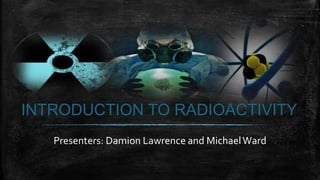 INTRODUCTION TO RADIOACTIVITY
Presenters: Damion Lawrence and MichaelWard
 