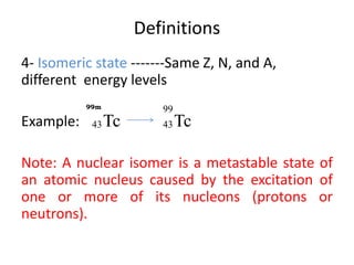 Definitions
4- Isomeric state -------Same Z, N, and A,
different energy levels
Example:
Note: A nuclear isomer is a metastable state of
an atomic nucleus caused by the excitation of
one or more of its nucleons (protons or
neutrons).
Tc
99m
43 Tc
99
43
 