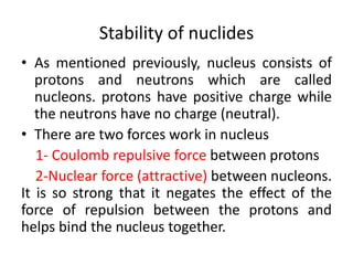 Stability of nuclides
• As mentioned previously, nucleus consists of
protons and neutrons which are called
nucleons. protons have positive charge while
the neutrons have no charge (neutral).
• There are two forces work in nucleus
1- Coulomb repulsive force between protons
2-Nuclear force (attractive) between nucleons.
It is so strong that it negates the effect of the
force of repulsion between the protons and
helps bind the nucleus together.
 