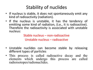 Stability of nuclides
• If nucleus is stable, it does not spontaneously emit any
kind of radioactivity (radiation).
• If the nucleus is unstable, it has the tendency of
emitting some kind of radiation, (i.e., it is radioactive).
Therefore the radioactivity is associated with unstable
nucleus:
Stable nucleus – non-radioactive
Unstable nucleus – radioactive
• Unstable nuclides can become stable by releasing
different types of particles
• This process is called radioactive decay and the
elements which undergo this process are called
radioisotopes/radionuclides.
 