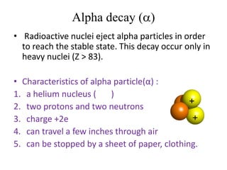 Alpha decay (a)
• Radioactive nuclei eject alpha particles in order
to reach the stable state. This decay occur only in
heavy nuclei (Z > 83).
• Characteristics of alpha particle(α) :
1. a helium nucleus ( )
2. two protons and two neutrons
3. charge +2e
4. can travel a few inches through air
5. can be stopped by a sheet of paper, clothing.
 