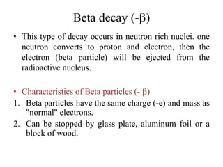 Beta decay (-b)
• This type of decay occurs in neutron rich nuclei. one
neutron converts to proton and electron, then the
electron (beta particle) will be ejected from the
radioactive nucleus.
• Characteristics of Beta particles (- b)
1. Beta particles have the same charge (-e) and mass as
"normal" electrons.
2. Can be stopped by glass plate, aluminum foil or a
block of wood.
 