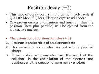Positron decay (+b)
• This type of decay occurs in proton rich nuclei only if
Q >1.02 Mev. If Q less, Electron capture will occur
• One proton converts to neutron and positron, then the
positron (Beta plus particle) will be ejected from the
radioactive nucleus.
• Characteristics of positron particles (+ b)
1. Positron is antiparticle of an electron/beta
2. Has same size as an electron but with a positive
charge.
3. It will collide with any electron. The result of the
collision is the annihilation of the electron and
positron, and the creation of gamma ray photons
 
