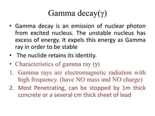 Gamma decay(g)
• Gamma decay is an emission of nuclear photon
from excited nucleus. The unstable nucleus has
excess of energy. It expels this energy as Gamma
ray in order to be stable
• The nuclide retains its identity.
• Characteristics of gamma ray (g)
1. Gamma rays are electromagnetic radiation with
high frequency. (have NO mass and NO charge)
2. Most Penetrating, can be stopped by 1m thick
concrete or a several cm thick sheet of lead
 