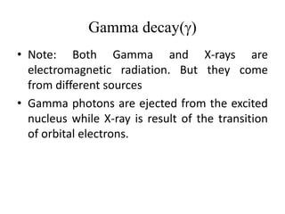 Gamma decay(g)
• Note: Both Gamma and X-rays are
electromagnetic radiation. But they come
from different sources
• Gamma photons are ejected from the excited
nucleus while X-ray is result of the transition
of orbital electrons.
 