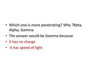 • Which one is more penetrating? Why ?Beta,
Alpha, Gamma
• The answer would be Gamma because
• it has no charge
• it has speed of light
 
