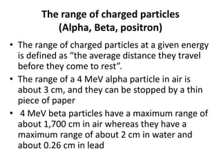 The range of charged particles
(Alpha, Beta, positron)
• The range of charged particles at a given energy
is defined as “the average distance they travel
before they come to rest”.
• The range of a 4 MeV alpha particle in air is
about 3 cm, and they can be stopped by a thin
piece of paper
• 4 MeV beta particles have a maximum range of
about 1,700 cm in air whereas they have a
maximum range of about 2 cm in water and
about 0.26 cm in lead
 